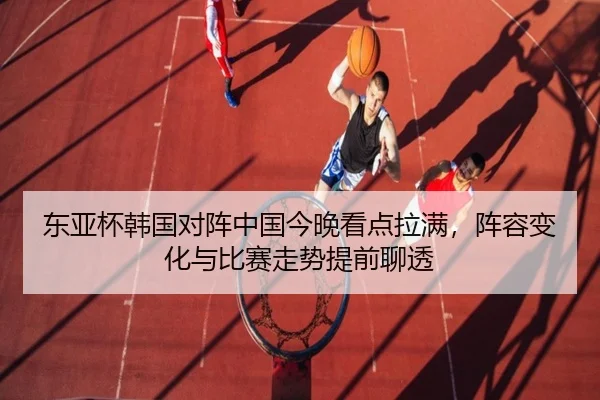 东亚杯韩国对阵中国今晚看点拉满，阵容变化与比赛走势提前聊透